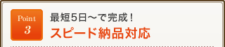 Point3 最短5日～で完成！スピード納品対応